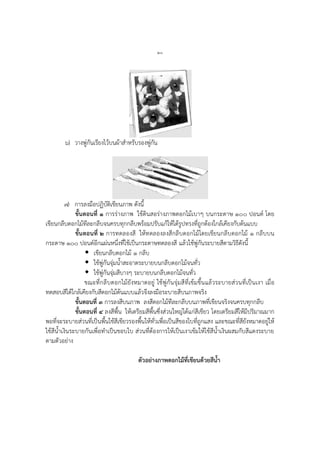 ๒๐
๖) วางพู่กันเรียงไว้บนผ้าสาหรับรองพู่กัน
๗) การลงมือปฏิบัติเขียนภาพ ดังนี้
ขั้นตอนที่ ๑ การร่างภาพ ใช้ดินสอร่างภาพดอกไม้เบาๆ บนกระดาษ ๑๐๐ ปอนด์ โดย
เขียนกลีบดอกไม้ทีละกลีบจนครบทุกกลีบพร้อมปรับแก้ให้ได้รูปทรงที่ถูกต้องใกล้เคียงกับต้นแบบ
ขั้นตอนที่ ๒ การทดลองสี ให้ทดลองลงสีกลีบดอกไม้โดยเขียนกลีบดอกไม้ ๑ กลีบบน
กระดาษ ๑๐๐ ปอนด์อีกแผ่นหนึ่งที่ใช้เป็นกระดาษทดลองสี แล้วใช้พู่กันระบายสีตามวิธีดังนี้
 เขียนกลีบดอกไม้ ๑ กลีบ
 ใช้พู่กันจุ่มน้าสะอาดระบายบนกลีบดอกไม้จนทั่ว
 ใช้พู่กันจุ่มสีบางๆ ระบายบนกลีบดอกไม้จนทั่ว
ขณะที่กลีบดอกไม้ยังหมาดอยู่ ใช้พู่กันจุ่มสีที่เข้มขึ้นแล้วระบายส่วนที่เป็นเงา เมื่อ
ทดสอบสีได้ใกล้เคียงกับสีดอกไม้ต้นแบบแล้วจึงลงมือระบายสีบนภาพจริง
ขั้นตอนที่ ๓ การลงสีบนภาพ ลงสีดอกไม้ทีละกลีบบนภาพที่เขียนจริงจนครบทุกกลีบ
ขั้นตอนที่ ๔ ลงสีพื้น ให้เตรียมสีพื้นซึ่งส่วนใหญ่ได้แก่สีเขียว โดยเตรียมสีให้มีปริมาณมาก
พอที่จะระบายส่วนที่เป็นพื้นใช้สีเขียวรองพื้นให้ทั่วเพื่อเป็นสีของใบที่ถูกแสง และขณะที่สียังหมาดอยู่ให้
ใช้สีน้าเงินระบายกันเพื่อทาเป็นขอบใบ ส่วนที่ต้องการให้เป็นเงาเข้มให้ใช้สีน้าเงินผสมกับสีแดงระบาย
ตามตัวอย่าง
ตัวอย่างภาพดอกไม้ที่เขียนด้วยสีน้า
 