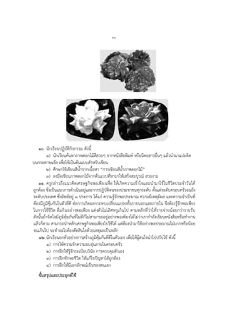 ๒๑
๑๐. นักเรียนปฏิบัติกิจกรรม ดังนี้
๑) นักเรียนค้นหาภาพดอกไม้สีสวยๆ จากหนังสือพิมพ์ หรือนิตยสารอื่นๆ แล้วนามาแปะติด
บนกระดาษแข็ง เพื่อใช้เป็นต้นแบบสาหรับเขียน
๒) ศึกษาวิธีเขียนสีน้าจากเนื้อหา “การเขียนสีน้าภาพดอกไม้”
๓) ลงมือเขียนภาพดอกไม้จากต้นแบบที่หามาให้เสร็จสมบูรณ์ สวยงาม
๑๑. ครูกล่าวถึงแนวคิดเศรษฐกิจพอเพียงเพื่อ ให้เกิดความเข้าใจและนามาใช้ในชีวิตประจาวันได้
ถูกต้อง ซึ่งเป็นแนวการดาเนินอยู่และการปฏิบัติตนของประชาชนทุกระดับ ตั้งแต่ระดับครอบครัวจนถึง
ระดับประเทศ ซึ่งมีหลัอยู่ ๓ ประการ ได้แก่ ความรู้จักพอประมาณ ความมีเหตุมีผล และความจาเป็นที่
ต้องมีภูมิคุ้มกันในตัวที่ดี ต่อการเกิดผลกระทบเปลี่ยนแปลงทั้งภายนอกและภายใน จึงต้องรู้จักพอเพียง
ในการใช้ชีวิต ดื่มกินอย่างพอเพียง แต่งตัวไม่เลิศหรูเกินไป ตามหลักที่ว่าให้รายจ่ายน้อยกว่ารายรับ
ดังนั้นถ้าจิตใจมีภูมิคุ้มกันที่ไม่ดีก็ไม่สามารถอยู่อย่างพอเพียงได้ไม่ว่าเรากาลังเรียนหนังสือหรือทางาน
แล้วก็ตาม สามารถนาหลักเศรษฐกิจพอเพียงไปใช้ได้ แต่ต้องนามาใช้อย่างพอประมาณไม่มากหรือน้อย
จนเกินไป จะทาอะไรต้องตัดสินใจด้วยเหตุผลเป็นหลัก
๑๒.นักเรียนยกตัวอย่างการสร้างภูมิคุ้มกันที่ดีในตัวเอง เพื่อให้ผู้สนใจนาไปปรับใช้ ดังนี้
๑) การให้ความรักความอบอุ่นภายในครอบครัว
๒) การฝึกให้รู้จักระเบียบวินัย การควบคุมตัวเอง
๓) การฝึกทักษะชีวิต ให้แก้ไขปัญหาได้ถูกต้อง
๔) การฝึกให้มีเอกลักษณ์เป็นของตนเอง
ขั้นสรุปและประยุกต์ใช้
 