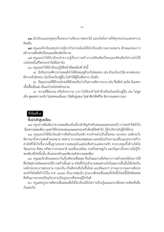 ๒๒
๑๓.นักเรียนและครูสรุปขั้นตอนการเขียนภาพดอกไม้ และเปิดโอกาสให้ทุกคนร่วมแสดงความ
คิดเห็น
๑๔.ครูและนักเรียนสรุปความรู้จากกิจกรรมโดยให้นักเรียนอธิบายความหมาย ลักษณะของการ
สร้างงานทัศนศิลป์ไทยและทัศนศิลป์สากล
๑๕. ครูแนะนาให้นักเรียนนาความรู้เรื่องการสร้างงานทัศนศิลป์ไทยและทัศนศิลป์สากลไปใช้
ประโยชน์ในชีวิตประจาวันได้อย่างไร
๑๖. ครูแนะนาให้นักเรียนปฏิบัติหน้าที่พลเมืองดี ดังนี้
๑) มีจริยธรรมที่ควรประพฤติทาให้สังคมอยู่ด้วยกันโดยสงบ เช่น มีระเบียบวินัย ตรงต่อเวลา
มีความรับผิดชอบ ไม่เบียดเบียนผู้อื่น ไม่ทาให้ผู้อื่นเสียหาย เป็นต้น
๒) มีคุณธรรมที่ดีมีประโยชน์ที่สังคมเห็นว่าเป็นความดีความงาม เช่น ซื่อสัตย์ สุจริต มีเมตตา
เอื้อเฟื้อเผื่อแผ่ เห็นแก่ประโยชน์ส่วนรวม
๓) ความมีศีลธรรม หรือรักษากาย วาจา ใจให้ปกติ ไม่ทาชั่วหรือเบียดเบียนผู้อื่น เช่น ไม่พูด
เท็จ พูดแต่ความจริง ไม่เสพของมึนเมา มีสติอยู่เสมอ ไม่ฆ่าสัตว์ตัดชีวิต มีความเมตตากรุณา
ชั่วโมงที่ ๔
ขั้นนาเข้าสู่บทเรียน
๑๗. ครูกล่าวเพิ่มเติมว่าความพอเพียงเป็นเรื่องสาคัญสาหรับตนเองและครอบครัว การจะทาให้เข้าใจ
เรื่องความพอเพียง และค่าใช้จ่ายของตนเองและครอบครัวต้องมีจิตสานึก รู้จักบริหารเงินรู้จักใช้จ่าย
๑๘. ครูแนะนาให้นักเรียนมีการพึ่งตัวเองเป็นหลัก ควรทาอะไรเป็นขั้นตอน รอบคอบ ระมัดระวัง
พิจารณาถึงความพอดี พอเหมาะ พอควร ความสมเหตุสมผล และพร้อมรับความเปลี่ยนแปลงการสร้าง
สามัคคีให้เกิดขึ้นบนพื้นฐานของความสมดุลในแต่ละสัดส่วนแต่ละระดับ ครอบคลุมทั้งด้านจิตใจ
วัฒนธรรม สังคม ทรัพยากรธรรมชาติ และสิ่งแวดล้อม รวมถึงเศรษฐกิจ และปัญหาเรื่องความไม่รู้จัก
พอเพียงที่เกิดขึ้นนั้น ต้องตระหนักและชัดเจนถึงความพอเพียง
๑๙. ครูและนักเรียนสนทนากันเรื่องศิลปะสื่อผสม ซึ่งเป็นผลงานที่เกิดจากการสร้างสรรค์ด้วยการใช้
สื่อวัสดุต่างชนิดและกลวิธีการสร้างตั้งแต่ ๒ ชนิดขึ้นไปเข้ามาผสมผสานกันในผลงานชิ้นนั้นให้เกิดเป็น
องค์ประกอบภาพสวยงาม กลมกลืน เป็นศิลปะที่เกิดขึ้นใหม่ แนวคิดแรกๆ น่าจะมาจากผลงานศิลปะ
ของปิกัสโซที่สร้างไว้ใน ค.ศ. ๑๙๑๒ เป็นภาพหุ่นนิ่ง รูปแบบศิลปะสื่อผสมที่เกิดขึ้นใหม่นี้มีอิทธิพลต่อ
ศิลปินมากมายจนปัจจุบันกลายเป็นรูปแบบที่ทุกคนรู้จักกันดี
๒๐. ครูแสดงรูปภาพศิลปะสื่อผสมเพื่อให้นักเรียนได้เกิดการเรียนรู้และแลกเปลี่ยนความคิดเห็นซึ่ง
กันและกัน
 