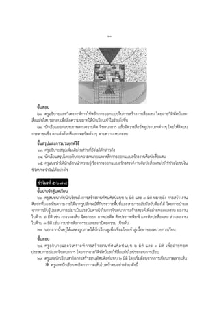 ๒๓
ขั้นสอน
๒๑. ครูอธิบายและวิเคราะห์การใช้หลักการออกแบบในการสร้างงานสื่อผสม โดยฉายวีดิทัศน์และ
สื่อแผ่นใสประกอบเพื่อสื่อความหมายให้นักเรียนเข้าใจง่ายยิ่งขึ้น
๒๒. นักเรียนออกแบบภาพตามความคิด จินตนาการ แล้วจัดวางสื่อวัสดุประเภทต่างๆ โดยให้ติดบน
กระดาษแข็ง ตกแต่งด้วยสีและเทคนิคต่างๆ ตามความเหมาะสม
ขั้นสรุปและการประยุกต์ใช้
๒๓. ครูอธิบายสรุปเพิ่มเติมในส่วนที่ยังไม่ได้กล่าวถึง
๒๔. นักเรียนสรุปโดยอธิบายความหมายและหลักการออกแบบสร้างงานศิลปะสื่อผสม
๒๕. ครูแนะนาให้นักเรียนนาความรู้เรื่องการออกแบบสร้างสรรค์งานศิลปะสื่อผสมไปใช้ประโยชน์ใน
ชีวิตประจาวันได้อย่างไร
ชั่วโมงที่ ๕-๖-๗-๘
ขั้นนาเข้าสู่บทเรียน
๒๖. ครูสนทนากับนักเรียนถึงการสร้างงานทัศนศิลป์แบบ ๒ มิติ และ ๓ มิติ หมายถึง การสร้างงาน
ศิลปะที่มองเห็นความงามได้จากรูปลักษณ์ที่กินระวางพื้นที่และสามารถสัมผัสจับต้องได้ โดยการนาผล
จากการรับรู้ประสบการณ์มาเป็นแรงบันดาลใจในการจินตนาการสร้างสรรค์เพื่อถ่ายทอดผลงาน ผลงาน
ในด้าน ๒ มิติ เช่น การวาดเส้น จิตรกรรม ภาพปะติด ศิลปะภาพพิมพ์ และศิลปะสื่อผสม ส่วนผลงาน
ในด้าน ๓ มิติ เช่น งานประติมากรรมและสถาปัตยกรรม เป็นต้น
๒๗. นอกจากนั้นครูได้แสดงรูปภาพให้นักเรียนดูเพื่อเชื่อมโยงเข้าสู่เนื้อหาของหน่วยการเรียน
ขั้นสอน
๒๘. ครูอธิบายและวิเคราะห์การสร้างงานทัศนศิลป์แบบ ๒ มิติ และ ๓ มิติ เพื่อถ่ายทอด
ประสบการณ์และจินตนาการ โดยการฉายวีดิทัศน์และใช้สื่อแผ่นใสประกอบการเรียน
๒๙. ครูและนักเรียนสาธิตการสร้างงานทัศนศิลป์แบบ ๒ มิติ โดยเริ่มต้อนจากการเขียนภาพลายเส้น
 ครูและนักเรียนสาธิตการวาดเส้นใบหน้าคนอย่างง่าย ดังนี้
 