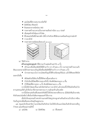 ๒๗
 แผ่นโฟมที่มีความหนาขนาดใดก็ได้
 มีดตัดโฟม (คัตเตอร์)
 ดินสอลอกลายชนิดอ่อน (4B)
 กระดาษสร้างแบบควรเป็นกระดาษแข็งอย่างน้อย ๑๐๐ ปอนด์
 เข็มหมุดสาหรับติดแบบกับโฟม
 สีโปสเตอร์หรือสีน้าพลาสติก (สีน้า) สาหรับทาสีให้สวยงามพร้อมด้วยอุปกรณ์ทาสี
 กาวลาเท็กซ์
 กระดาษทรายชนิดละเอียดเบอร์ ๘๐-๑๐๐
๒) วิธีสร้างงาน
สร้างงานรูปทรงลูกเต๋า ที่มีความกว้างแต่ละด้านเท่ากับ ๔ นิ้ว
 สร้างแบบสี่เหลี่ยมจัตุรัสให้มีด้านกว้าง ยาว ด้านละ ๔ นิ้ว บนกระดาษสร้างแบบแล้ว
ตัดแบบออกมาจะได้กระดาษแบบเป็นรูปสี่เหลี่ยมจัตุรัสที่มีด้านกว้าง ยาว ด้านละ ๔ นิ้ว
 นากระดาษแบบไปวางบนโฟมตรึงมุมทั้งสี่ด้วยเข็มหมุดให้แน่น แล้วใช้คัตเตอร์ตัดโฟ
มออกเป็นชิ้น
 ตัดโฟมด้วยวิธีเดียวกันนี้ให้ได้หลายชิ้นตามต้องการ
 ถ้านักเรียนใช้โฟมที่มีความหนาครึ่งนิ้ว ต้องตัดโฟมตามแบบ ๘ ชิ้น
 ถ้าใช้โฟมที่มีความหนา ๑ นิ้ว ต้องตัดโฟมตามแบบ ๔ ชิ้น
จากนั้นให้นาโฟมทุกชิ้นมาผนึกติดกันด้วยกาวลาเท็กซ์ แล้วปล่อยทิ้งไว้ให้แห้งหรือนาไป
ตากแดดจนแห้งดี แล้วจึงนามาขัดกระดาษทรายเบาๆ จนผิวทุกด้านเรียบสนิท
จากนั้นจึงตกแต่งด้วยสีโปสเตอร์หรือสีน้าให้เกิดลวดลายที่สวยงาม เมื่อสีแห้งดีแล้วอาจพ่น
ทับด้วยสเปรย์เคลียร์ เพื่อป้องกันสีลอกหลุดและทาให้เงางาม
เมื่อนักเรียนทุกคนสร้างสรรค์งานแกะสลักโฟมรูปทรงลูกเต๋าเสร็จแล้วควรเก็บเรียงวางซ้อน
กันเป็นรูปทรงสี่เหลี่ยมขนาดใหญ่ก็จะดูสวยงาม
๓๕. ครูและนักเรียนสาธิตการแกะโฟมเป็นตัวอักษร โดยให้นักเรียนแกะโฟมเป็นตัวอักษรตามที่ครู
กาหนด และเตรียมอุปกรณ์ดังนี้
๑) แผ่นโฟม ๒) มีดตัดโฟม ๓) สีโปสเตอร์
 