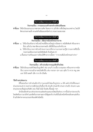 ๓๑
กิจกรรมพัฒนากระบวนการคิดที่ ๔
กิจกรรมเรื่อง : การออกแบบสร้างสรรค์งานศิลปะสื่อผสม
คาชี้แจง ให้นักเรียนออกแบบภาพตามความคิด จินตนาการ แล้วจัดวางสื่อวัสดุประเภทต่างๆ โดยให้
ติดบนกระดาษแข็ง ตกแต่งด้วยสีและเทคนิคต่างๆ ตามความเหมาะสม
กิจกรรมพัฒนากระบวนการคิดที่ ๕
กิจกรรมเรื่อง : เขียนภาพใบหน้าคนจากภาพ
คาชี้แจง ๑. ให้นักเรียนค้นหาภาพใบหน้าคนที่มีขนาดใหญ่จากนิตยสาร หนังสือพิมพ์ หรือเอกสาร
อื่นๆ แล้วนาภาพมาติดบนกระดาษแข็ง เพื่อใช้เป็นแบบสาหรับวาด
๒. ให้นักเรียนวาดภาพใบหน้าคนจากแบบที่หามาบนกระดาษปรู๊ฟ (กระดาษที่มีเนื้อ
กระดาษเหมือนกระดาษหนังสือพิมพ์) ด้วยดินสอ EE
๓.ขั้นตอนการเตรียมและการเขียนให้ศึกษาจากเนื้อหา “การวาดเส้นใบหน้าคนอย่างง่าย”
กิจกรรมพัฒนากระบวนการคิดที่ ๖
กิจกรรมเรื่อง : สร้างประติมากรรมรูปสัตว์ด้วยโฟม
คาชี้แจง ให้นักเรียนแกะสลักโฟมเป็นรูปสัตว์ เช่น นกแก้ว นกเอี้ยง นกขุนทอง หรือนกหายากชนิด
อื่นๆ นอกจากนกแล้วอาจสนใจสัตว์อื่น เช่น กระรอก ปลา แมว สุนัข วัว ควาย หมู แพะ
แกะ จิงโจ้ แพนด้า เสือ กวาง ลิง เป็นต้น
วิธีสร้างสรรค์ผลงาน
มีขั้นตอนในการทาเช่นเดียวกับการแกะสลักโฟมเป็นรูปทรง ๓ มิติ แต่ต่างกันที่ต้องแยก
ส่วนประกอบต่างๆ ของร่างกายสัตว์ออกเป็นชิ้นๆ คือ ส่วนหัว ส่วนลาตัว ส่วนขา ส่วนปีก ส่วนหาง และ
ส่วนประกอบที่อยู่รอบตัวสัตว์ เช่น กิ่งไม้ ใบไม้ ก้อนหิน พื้นหญ้า ฯลฯ
นักเรียนต้องทาแบบส่วนประกอบแต่ละส่วนและแกะโฟมเป็นส่วนๆ จากนั้นนามาประกอบกัน
โดยติดด้วยกาวลาเท็กซ์ และขัดด้วยกระดาษทรายให้ดูสมจริง ส่วนที่เป็นผิวหนังหรือขนต้องตกแต่งด้วย
สี แล้วจัดท่าทางตามธรรมชาติของสัตว์ชนิดนั้น
 