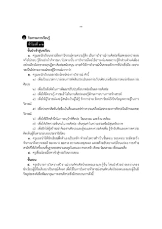 ๓๕
๘ กิจกรรมการเรียนรู้
ชั่วโมงที่ ๑-๒
ขั้นนาเข้าสู่บทเรียน
๑. ครูและนักเรียนกล่าวถึงการวิจารณ์ตามความรู้สึก เป็นการวิจารณ์งานศิลปะที่แสดงออกว่าชอบ
หรือไม่ชอบ รู้สึกอย่างไรก็พรรณนาไปตามนั้น การวิจารณ์โดยใช้อารมณ์แสดงความรู้สึกส่วนตัวแต่เพียง
อย่างเดียวโดยขาดทฤษฎีทางศิลปะสนับสนุน อาจทาให้การวิจารณ์นั้นขาดหลักการที่น่าเชื่อถือ เพราะ
จะเป็นไปตามอารมณ์ของผู้วิจารณ์มากกว่า
๒. ครูและนักเรียนบอกประโยชน์ของการวิจารณ์ ดังนี้
๑) เพื่อเป็นแนวทางประกอบการตัดสินประเมินผลการเรียนศิลปะหรือประกวดแข่งขันผลงาน
ศิลปะ
๒) เพื่อเป็นข้อคิดในการพัฒนาปรับปรุงข้อบกพร่องในผลงานศิลปะ
๓) เพื่อให้มีความรู้ ความเข้าใจในงานศิลปะและรู้ทักษะกระบวนการสร้างสรรค์
๔) เพื่อให้ผู้วิจารณ์และผู้สนใจเป็นผู้ใฝ่รู้ รักการอ่าน รักการเขียนไว้เป็นข้อมูลความรู้ในการ
วิจารณ์
๕) เพื่อประชาสัมพันธ์หรือเป็นสื่อเผยแพร่ข่าวความเคลื่อนไหวของวงการศิลปะในลักษณะบท
วิจารณ์
๖) เพื่อให้มีจิตสานึกในการอนุรักษ์ศิลปะ วัฒนธรรม และสิ่งแวดล้อม
๗) เพื่อให้เกิดความชื่นชมในงานศิลปะ เห็นคุณค่าในความงามหรือมีสุนทรียภาพ
๘) เพื่อฝึกให้ผู้สร้างสรรค์ผลงานศิลปะและผู้ชมแสดงความคิดเห็น รู้จักรับฟังและเคารพความ
คิดเห็นผู้อื่นตามระบอบประชาธิปไตย
๓. ครูแนะนาให้นักเรียนพึ่งตัวเองเป็นหลัก ทาอะไรควรทาเป็นขั้นตอน รอบคอบ ระมัดระวัง
พิจารณาถึงความพอดี พอเหมาะ พอควร ความสมเหตุสมผล และพร้อมรับความเปลี่ยนแปลง การสร้าง
สามัคคีให้เกิดขึ้นบนพื้นฐานของความสมดุลในตนเอง ครอบครัว สังคม วัฒนธรรม เพื่อนและสื่อ
๔. ครูเชื่อมโยงเนื้อหาเข้าสู่การเรียนการสอน
ขั้นสอน
๕. ครูอธิบายการวิเคราะห์วิจารณ์งานทัศนศิลป์ของตนเองและผู้อื่น โดยนาตัวอย่างผลงานของ
นักเขียนผู้มีชื่อเสียงมาเป็นกรณีศึกษา เพื่อใช้ในการวิเคราะห์วิจารณ์งานทัศนศิลป์ของตนเองและผู้อื่นมี
วัตถุประสงค์เพื่อพัฒนาคุณภาพงานศิลปะซึ่งมีกระบวนการดังนี้
 