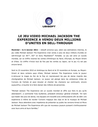 LE JEU VIDE MICHAEL JACK
            U     EO        L   KSON THE
       EXPER
       E   RIENCE A VE
                 E    ENDU DDEUX MILLI
                                     IONS
           D’UNIT
           D     TES EN SELL
                      N    L-THRO
                                OUGH

Montréa – le 6 Ja
      al        anvier 201 – Ubisoft annonce q
                         11        t         que, selon s
                                                        ses estimations interne le
                                                                              es,
jeu vidéo Michael Jackson The Experience s’est vend à plus de deux mill
        o                   e          e          du                  lions d’unité en
                                                                                  és
                            e         ayStation® Portable. L jeu est ainsi un su
sell-through sur Wii™, DSTM et Sony Pla                    Le                  uccès
mondial, car ce chif
       ,           ffre recense les ventes d’Amérique du Nord, d’Europe, d Moyen O
                              e          s          e                    du      Orient
et d’Asie Ce chiffre n’inclut to
        e.         e           out de fois pas les ve ntes au Jap
                                                                pon, car le jeu n’y est pas
                                                                                      t
encore la
        ancé.


Sorti le 23 novembr 2010 en Amérique du Nord et l 25 novem
         2        re                 d          le       mbre en Eur
                                                                   rope, au Mo
                                                                             oyen-
Orient et dans cer
       e         rtains pays d’Asie, Michael Jack
                                                kson The E
                                                         Experience invite le jo
                                                                               oueur
à retrouv
        ver la magie du Roi de la Pop en reprodu
                                               uisant les p
                                                          pas de dan
                                                                   nse inspirés des
                                                                              s
chorégra
       aphies de Michael Jackson. Le jo
                 M                    oueur est p
                                                plongé dans les ambiances tirée de
                                                                              es
l’univers de l’artist et peut écouter et chanter les chansons qui con
                    te                 t                            ntinuent, en
                                                                               ncore
aujourd’hui, à touch et à faire danser des millions de personnes
                   her        e                      e         s.


“Michael Jackson The Experience est un succès mo
                 T                             ondial et o
                                                         offre aux fa
                                                                    ans le jeu qu’ils
attendaie
        ent”, a com
                  mmenté Yve Guillemot président directeur général d’U
                           es        t,        t                     Ubisoft. “En tant
que leader des jeux de danse, nos équipes ont travail lé avec enth
                                        s                        housiasme a
                                                                           afin de bâtir une
       nce à même de recrée l’univers magique d es clips et de la mus
expérien        e         er                                        sique de Michael
Jackson. Nous atten
                  ndons avec impatience de présente au public les versions Kinect et Move
                             i                    er                     s
de Micha Jackson The Experie
       ael                 ence afin qu de nouve
                                      ue       eaux joueur puissent s’enthousiasmer
                                                         rs
avec leurs amis et le
                    eurs familles.”
 