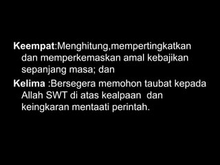 Keempat:Menghitung,mempertingkatkan
 dan memperkemaskan amal kebajikan
 sepanjang masa; dan
Kelima :Bersegera memohon taubat kepada
 Allah SWT di atas kealpaan dan
 keingkaran mentaati perintah.
 