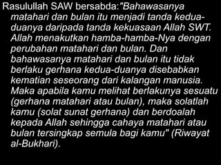Rasulullah SAW bersabda:"Bahawasanya
 matahari dan bulan itu menjadi tanda kedua-
 duanya daripada tanda kekuasaan Allah SWT.
 Allah menakutkan hamba-hamba-Nya dengan
 perubahan matahari dan bulan. Dan
 bahawasanya matahari dan bulan itu tidak
 berlaku gerhana kedua-duanya disebabkan
 kematian seseorang dari kalangan manusia.
 Maka apabila kamu melihat berlakunya sesuatu
 (gerhana matahari atau bulan), maka solatlah
 kamu (solat sunat gerhana) dan berdoalah
 kepada Allah sehingga cahaya matahari atau
 bulan tersingkap semula bagi kamu" (Riwayat
 al-Bukhari).
 