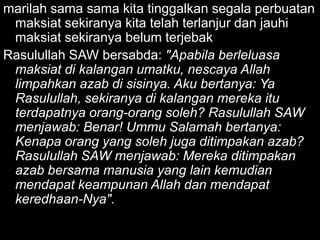 marilah sama sama kita tinggalkan segala perbuatan
 maksiat sekiranya kita telah terlanjur dan jauhi
 maksiat sekiranya belum terjebak
Rasulullah SAW bersabda: "Apabila berleluasa
 maksiat di kalangan umatku, nescaya Allah
 limpahkan azab di sisinya. Aku bertanya: Ya
 Rasulullah, sekiranya di kalangan mereka itu
 terdapatnya orang-orang soleh? Rasulullah SAW
 menjawab: Benar! Ummu Salamah bertanya:
 Kenapa orang yang soleh juga ditimpakan azab?
 Rasulullah SAW menjawab: Mereka ditimpakan
 azab bersama manusia yang lain kemudian
 mendapat keampunan Allah dan mendapat
 keredhaan-Nya".
 