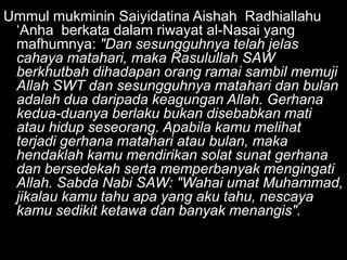 Ummul mukminin Saiyidatina Aishah Radhiallahu
 „Anha berkata dalam riwayat al-Nasai yang
 mafhumnya: "Dan sesungguhnya telah jelas
 cahaya matahari, maka Rasulullah SAW
 berkhutbah dihadapan orang ramai sambil memuji
 Allah SWT dan sesungguhnya matahari dan bulan
 adalah dua daripada keagungan Allah. Gerhana
 kedua-duanya berlaku bukan disebabkan mati
 atau hidup seseorang. Apabila kamu melihat
 terjadi gerhana matahari atau bulan, maka
 hendaklah kamu mendirikan solat sunat gerhana
 dan bersedekah serta memperbanyak mengingati
 Allah. Sabda Nabi SAW: "Wahai umat Muhammad,
 jikalau kamu tahu apa yang aku tahu, nescaya
 kamu sedikit ketawa dan banyak menangis".
 