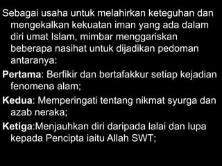 Sebagai usaha untuk melahirkan keteguhan dan
 mengekalkan kekuatan iman yang ada dalam
 diri umat Islam, mimbar menggariskan
 beberapa nasihat untuk dijadikan pedoman
 antaranya:
Pertama: Berfikir dan bertafakkur setiap kejadian
 fenomena alam;
Kedua: Memperingati tentang nikmat syurga dan
 azab neraka;
Ketiga:Menjauhkan diri daripada lalai dan lupa
 kepada Pencipta iaitu Allah SWT;
 