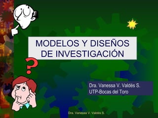 MODELOS Y DISEÑOS DE INVESTIGACIÓN Dra. Vanessa V. Valdés S.  Dra. Vanessa V. Valdés S. UTP-Bocas del Toro 