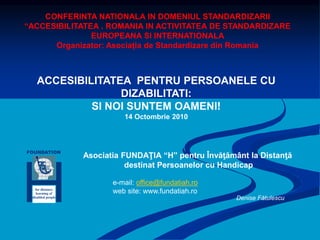 FOUNDATION
for distance
learning of
disabled people
Asociatia FUNDAŢIA “H” pentru Învăţământ la Distanţă
destinat Persoanelor cu Handicap
ACCESIBILITATEA PENTRU PERSOANELE CU
DIZABILITATI:
SI NOI SUNTEM OAMENI!
14 Octombrie 2010
e-mail: office@fundatiah.ro
web site: www.fundatiah.ro
Denise Fătulescu
CONFERINTA NATIONALA IN DOMENIUL STANDARDIZARII
“ACCESIBILITATEA . ROMANIA IN ACTIVITATEA DE STANDARDIZARE
EUROPEANA SI INTERNATIONALA
Organizator: Asociația de Standardizare din Romania
 