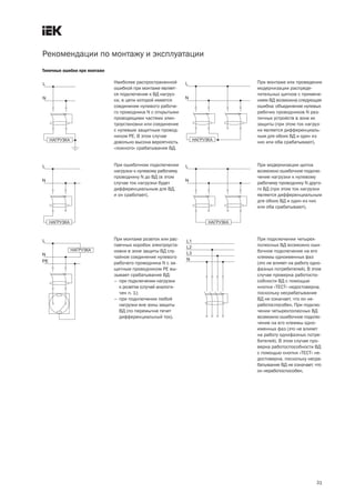 Рекомендации по монтажу и эксплуатации
Типичные ошибки при монтаже

                              Наиболее распространенной      При монтаже или проведении
                              ошибкой при монтаже являет-    модернизации распреде-
                              ся подключение к ВД нагруз-    лительных щитков с примене-
                              ки, в цепи которой имеется     нием ВД возможна следующая
                              соединение нулевого рабоче-    ошибка: объединение нулевых
                              го проводника N с открытыми    рабочих проводников N раз-
                              проводящими частями элек-      личных устройств в зоне их
                              троустановки или соединение    защиты (при этом ток нагруз-
                              с нулевым защитным провод-     ки является дифференциаль-
                              ником РЕ. В этом случае        ным для обоих ВД и один из
                              довольно высока вероятность    них или оба срабатывают).
                              «ложного» срабатывания ВД.


                              При ошибочном подключении      При модернизации щитка
                              нагрузки к нулевому рабочему   возможно ошибочное подклю-
                              проводнику N до ВД (в этом     чение нагрузки к нулевому
                              случае ток нагрузки будет      рабочему проводнику N друго-
                              дифференциальным для ВД,       го ВД (при этом ток нагрузки
                              и он сработает).               является дифференциальным
                                                             для обоих ВД и один из них
                                                             или оба срабатывают).




                              При монтаже розеток или рас-   При подключении четырех-
                              паечных коробок электроуста-   полюсных ВД возможно оши-
                              новки в зоне защиты ВД слу-    бочное подключение на его
                              чайное соединение нулевого     клеммы одноименных фаз
                              рабочего проводника N с за-    (это не влияет на работу одно-
                              щитным проводником РЕ вы-      фазных потребителей). В этом
                              зывает срабатывание ВД:        случае проверка работоспо-
                              – при подключении нагрузки     собности ВД с помощью
                                к розетке (случай аналоги-   кнопки «ТЕСТ» недостоверна,
                                чен п. 1);                   поскольку несрабатывание
                              – при подключении любой        ВД не означает, что он не-
                                нагрузки вне зоны защиты     работоспособен. При подклю-
                                ВД (по перемычке течет       чении четырехполюсных ВД
                                дифференциальный ток).       возможно ошибочное подклю-
                                                             чение на его клеммы одно-
                                                             именных фаз (это не влияет
                                                             на работу однофазных потре-
                                                             бителей). В этом случае про-
                                                             верка работоспособности ВД
                                                             с помощью кнопки «ТЕСТ» не-
                                                             достоверна, поскольку несра-
                                                             батывание ВД не означает, что
                                                             он неработоспособен.




                                                                                        31
 