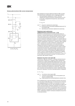 Контроль работоспособности ВД в составе электроустановки

                                                           Для проведения контроля работоспособности ВД в составе
                                                           электроустановки необходимо иметь следующие приборы:
                                                           – миллиамперметр переменного тока (0÷300 мА);
                                                           – переменный резистор (магазин сопротивлений) от 0,75
                                                               до 43 кОм с определенной мощностью, рассчитанной
                                                               по формуле:

                                                                P = (I∆n)2 ·R,

                                                           где Р – мощность переменного резистора;
                                                               I∆n –номинальный отключающий дифференциальный ток
                                                                    испытуемого ВД;
                                                               R– максимальное значение переменного резистора.

                                                           Определение порога срабатывания
                                                           (дифференциального отключающего тока – I∆) ВД
                                                           Отключить от установленного в электроустановке ВД цепь
                                                           нагрузки с помощью двухполюсного автоматического выключа-
                                                           теля. В том случае, если в электроустановке применен одно-
                                                           полюсный автоматический выключатель, при выполнении
                                                           данного измерения необходимо отсоединить и нулевой рабочий
                                                           проводник (с целью исключения влияния тока утечки с нулевого
                                                           рабочего проводника). Подключить с помощью гибких провод-
                                                           ников к указанным на схеме клеммам DL измерительную
                                                           цепь с переменным резистором и миллиамперметром.
                                                           Переменный резистор первоначально должен находиться
                                                           в положении максимального сопротивления. Плавно снижая
                                                           сопротивление резистора, зафиксировать показание милли-
                                                           амперметра в момент срабатывания ВД. Зафиксированное
                                                           значение тока является отключающим дифференциальным
                                                           током I∆ данного экземпляра ВД, которое согласно требова-
                                                           ниям стандартов должно находиться в диапазоне 0,5 I∆n ÷ I∆n.
                                                           В том случае, если значение I∆ выходит за границы данного
                                                           диапазона, ВД подлежит замене.

                                                           Измерение тока утечки в зоне защиты ВД
                                                           Подключить к ВД цепь нагрузки с помощью автоматического
                                                           выключателя. Подключить с помощью гибких проводников
                                                           к указанным на схеме клеммам ВД измерительную цепь с пере-
                                                           менным резистором (магазином сопротивлений) и миллиампер-
                                                           метром. Переменный резистор первоначально должен нахо-
                                                           диться в положении максимального сопротивления. Плавно
                                                           снижая сопротивление переменного резистора, зафиксиро-
                                                           вать показание миллиамперметра в момент срабатывания ВД.
                                                           Вычислить «фоновый» ток утечки электроустановки по формуле:

                                                           Iут = I∆ – Iизм ,

                                                           где Iут – ток утечки в зоне защиты ВД;
                                                               I∆ – значение отключающего тока, используемого для
                                                                     данного измерения ВД;
                                                               Iизм –зафиксированное миллиамперметром значение тока.

                                                           Если определенное по данной методике значение тока утечки
                                                           Iут в зоне защиты ВД превышает 1/3 номинального отключаю-
                                                           щего дифференциального тока ВД, то это означает, что в зоне
                                                           защиты имеется дефектная цепь. Для обнаружения дефектных
                                                           цепей электроустановки проводят измерение тока утечки по
                                                           вышеизложенной методике с последовательным отключением
                                                           электрических цепей и электроприемников. После устранения
                                                           дефекта изоляции, являющегося причиной повышенного тока
                                                           утечки, необходимо провести повторное измерение тока утечки
                                                           в электроустановке.




32
 