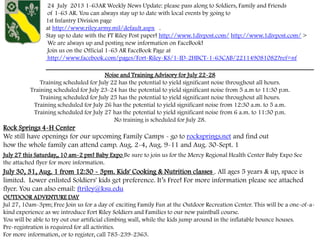 24 July 2013 1-63AR Weekly News Update: please pass along to Soldiers, Family and Friends
of 1-63 AR. You can always stay up to date with local events by going to
1st Infantry Division page
at http://www.riley.army.mil/default.aspx .
Stay up to date with the FT Riley Post paper! http://www.1divpost.com/ http://www.1divpost.com/ >
We are always up and posting new information on FaceBook!
Join us on the Official 1-63 AR FaceBook Page at
http://www.facebook.com/pages/Fort-Riley-KS/1-ID-2HBCT-1-63CAB/221149081082?ref=nf
___________________________________________________________________
Rock Springs 4-H Center
We still have openings for our upcoming Family Camps - go to rocksprings.net and find out
how the whole family can attend camp. Aug. 2-4, Aug. 9-11 and Aug. 30-Sept. 1
July 27 this Saturday,, 10 am-2 pm! Baby Expo Be sure to join us for the Mercy Regional Health Center Baby Expo See
the attached flyer for more information.
July 30, 31, Aug. 1 from 12:30 - 3pm. Kids' Cooking & Nutrition classes . All ages 5 years & up, space is
limited. Lower enlisted Soldiers' kids get preference. It’s Free! For more information please see attached
flyer. You can also email: ftriley@ksu.edu
Noise and Training Advisory for July 22-28
Training scheduled for July 22 has the potential to yield significant noise throughout all hours.
Training scheduled for July 23-24 has the potential to yield significant noise from 5 a.m to 11:30 p.m.
Training scheduled for July 25 has the potential to yield significant noise throughout all hours.
Training scheduled for July 26 has the potential to yield significant noise from 12:30 a.m. to 5 a.m.
Training scheduled for July 27 has the potential to yield significant noise from 6 a.m. to 11:30 p.m.
No training is scheduled for July 28.
OUTDOOR ADVENTURE DAY
Jul 27, 10am-3pm; Free Join us for a day of exciting Family Fun at the Outdoor Recreation Center. This will be a one-of-a-
kind experience as we introduce Fort Riley Soldiers and Families to our new paintball course.
You will be able to try out our artificial climbing wall, while the kids jump around in the inflatable bounce houses.
Pre-registration is required for all activities.
For more information, or to register, call 785-239-2363.
 