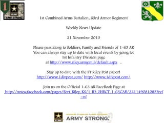 1st Combined Arms Battalion, 63rd Armor Regiment
Weekly News Update
21 November 2013
Please pass along to Soldiers, Family and Friends of 1-63 AR
You can always stay up to date with local events by going to:
1st Infantry Division page
at http://www.riley.army.mil/default.aspx .
Stay up to date with the FT Riley Post paper!
http://www.1divpost.com/ http://www.1divpost.com/
Join us on the Official 1-63 AR FaceBook Page at
http://www.facebook.com/pages/Fort-Riley-KS/1-ID-2HBCT-1-63CAB/221149081082?ref
=nf

 