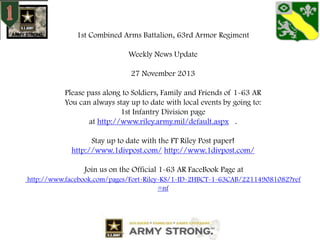 1st Combined Arms Battalion, 63rd Armor Regiment
Weekly News Update
27 November 2013
Please pass along to Soldiers, Family and Friends of 1-63 AR
You can always stay up to date with local events by going to:
1st Infantry Division page
at http://www.riley.army.mil/default.aspx .
Stay up to date with the FT Riley Post paper!
http://www.1divpost.com/ http://www.1divpost.com/
Join us on the Official 1-63 AR FaceBook Page at
http://www.facebook.com/pages/Fort-Riley-KS/1-ID-2HBCT-1-63CAB/221149081082?ref
=nf

 