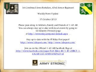 1st Combined Arms Battalion, 63rd Armor Regiment
Weekly News Update

17 October 2013
Please pass along to Soldiers, Family and Friends of 1-63 AR
You can always stay up to date with local events by going to:
1st Infantry Division page
at http://www.riley.army.mil/default.aspx .
Stay up to date with the FT Riley Post paper!
http://www.1divpost.com/ http://www.1divpost.com/
Join us on the Official 1-63 AR FaceBook Page at
http://www.facebook.com/pages/Fort-Riley-KS/1-ID-2HBCT-163CAB/221149081082?ref=nf

 