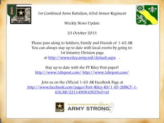 1st Combined Arms Battalion, 63rd Armor Regiment
Weekly News Update

23 October 2013
Please pass along to Soldiers, Family and Friends of 1-63 AR
You can always stay up to date with local events by going to:
1st Infantry Division page
at http://www.riley.army.mil/default.aspx .
Stay up to date with the FT Riley Post paper!
http://www.1divpost.com/ http://www.1divpost.com/
Join us on the Official 1-63 AR FaceBook Page at
http://www.facebook.com/pages/Fort-Riley-KS/1-ID-2HBCT-163CAB/221149081082?ref=nf

 