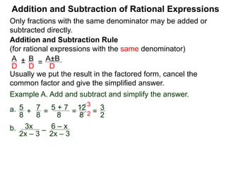 Addition and Subtraction of Rational Expressions
Addition and Subtraction Rule
(for rational expressions with the same denominator)
Only fractions with the same denominator may be added or
subtracted directly.
A B
D D
± =
A±B
D
Write the result in the factored form, cancel the common
factor and give the simplified answer.
Example A. Add and subtract and simplify the answer.
a. 5 7
8 8
+ =
5 + 7
8
=
12
8
=
3
2
3
2
b. 3x
2x – 3
– 6 – x
2x – 3
= 3x – (6 – x)
2x – 3
= 3x – 6 + x
2x – 3
=
4x – 6
2x – 3
 