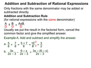 Addition and Subtraction of Rational Expressions
Addition and Subtraction Rule
(for rational expressions with the same denominator)
Only fractions with the same denominator may be added or
subtracted directly.
A B
D D
± =
A±B
D
Write the result in the factored form, cancel the common
factor and give the simplified answer.
Example A. Add and subtract and simplify the answer.
a. 5 7
8 8
+ =
5 + 7
8
=
12
8
=
3
2
3
2
b. 3x
2x – 3
– 6 – x
2x – 3
= 3x – (6 – x)
2x – 3
= 3x – 6 + x
2x – 3
=
4x – 6
2x – 3
=
2(2x – 3)
2x – 3
 