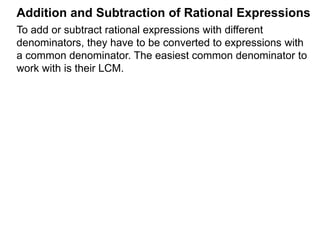 To add or subtract rational expressions with different
denominators, they have to be converted to expressions with
a common denominator. The easiest common denominator to
work with is their LCM.
Addition and Subtraction of Rational Expressions
Example B.
a. Convert to a fraction with denominator 12.5
4
5
4
=
Multiplier Method
Given the fraction , to convert it into denominator D as ,
the new numerator N =
A
B
A
B * D.
In practice, we write that
A
B
=> A
B
* D D.
new numerator N
N
D
 