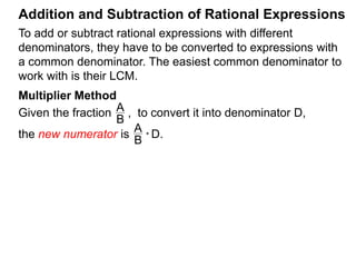 To add or subtract rational expressions with different
denominators, they have to be converted to expressions with
a common denominator. The easiest common denominator to
work with is their LCM.
Addition and Subtraction of Rational Expressions
Example B.
a. Convert to a fraction with denominator 12.5
4
5
4
* 12
5
4
= 12
the new numerator
Multiplier Method
Given the fraction , to convert it into denominator D as ,
the new numerator N =
A
B
A
B * D.
In practice, we write that
A
B
=> A
B
* D D.
new numerator N
N
D
 