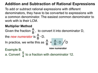 To add or subtract rational expressions with different
denominators, they have to be converted to expressions with
a common denominator. The easiest common denominator to
work with is their LCM.
Addition and Subtraction of Rational Expressions
Example B.
a. Convert to a fraction with denominator 12.5
4
5
4
* 12
35
4
= 12
the new numerator
Multiplier Method
Given the fraction , to convert it into denominator D as ,
the new numerator N =
A
B
A
B * D.
In practice, we write that
A
B
=> A
B
* D D.
new numerator N
N
D
 
