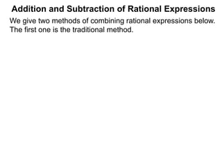 Addition and Subtraction of Rational Expressions
Example C. Calculate 7
12
+
5
8
–
4
9
The LCD is 72.
The Multiplier Method (Adding/Subtracting Fractions)
The Multiplier Method finds the answer by converting the
entire problem to a new denominator, the LCD of all the terms.
(i.e. * LCD/LCD to the problem.)
We give two methods of combining rational expressions below.
The first one is an extension of the above Multiplier Method,
the lengthier traditional method is given later.
 