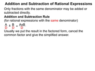 Addition and Subtraction of Rational Expressions
Addition and Subtraction Rule
(for rational expressions with the same denominator)
Only fractions with the same denominator may be added or
subtracted directly.
A B
D D
± =
A±B
D
Example A. Add and subtract and simplify the answer.
a. 5 7
8 8
+ =
5 + 7
8
=
b. 3x
2x – 3
– 6 – x
2x – 3
=
 