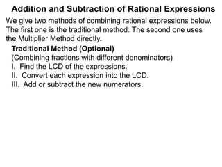 Addition and Subtraction of Rational Expressions
Example C. Calculate
6 9 8
7
12
+
5
8
–
4
9
The LCD is 72. Multiply the problem by the LCD,
then put the result over the new LCD denominator.
(i.e. * LCD/LCD.)
7
12
+
5
8
–
4
9
( )* 72 72 Distribute the multiplication
= (42 + 45 – 32) 72
The Multiplier Method (Adding/Subtracting Fractions)
The Multiplier Method finds the answer by converting the
entire problem to a new denominator, the LCD of all the terms.
(i.e. * LCD/LCD to the problem.)
We give two methods of combining rational expressions below.
The first one is an extension of the above Multiplier Method,
the lengthier traditional method is given later.
 
