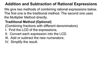 Addition and Subtraction of Rational Expressions
Example C. Calculate
6 9 8
7
12
+
5
8
–
4
9
The LCD is 72. Multiply the problem by the LCD,
then put the result over the new LCD denominator.
(i.e. * LCD/LCD.)
7
12
+
5
8
–
4
9
( )* 72 72 Distribute the multiplication
= (42 + 45 – 32) 72
55
=
The Multiplier Method (Adding/Subtracting Fractions)
The Multiplier Method finds the answer by converting the
entire problem to a new denominator, the LCD of all the terms.
(i.e. * LCD/LCD to the problem.)
We give two methods of combining rational expressions below.
The first one is an extension of the above Multiplier Method,
the lengthier traditional method is given later.
72
 