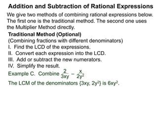 Addition and Subtraction of Rational Expressions
Example D. Combine 3
4xy2
– 5x
6y
The LCD is 12 xy2.
Multiply then divide the problem by the LCD.
3
4xy2
– 5x
6y
( ) * 12xy2 / (12xy2)
Example E. Combine 5
x– 2
– 3
x + 4
 