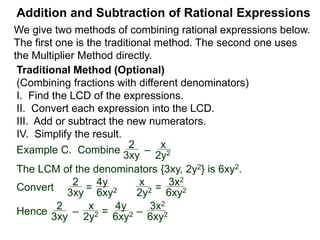 Addition and Subtraction of Rational Expressions
Example D. Combine 3
4xy2
– 5x
6y
The LCD is 12 xy2.
Multiply then divide the problem by the LCD.
3
4xy2
– 5x
6y
( ) * 12xy2 / (12xy2) Distribute
3 2xy
9 – 10x2y
12xy2=
Example E. Combine 5
x– 2
– 3
x + 4
 