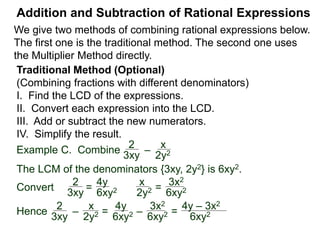 Addition and Subtraction of Rational Expressions
Example D. Combine 3
4xy2
– 5x
6y
The LCD is 12 xy2.
Multiply then divide the problem by the LCD.
3
4xy2
– 5x
6y
( ) * 12xy2 / (12xy2) Distribute
3 2xy
9 – 10x2y
12xy2=
Example E. Combine 5
x– 2
– 3
x + 4
The LCD is (x – 2)(x + 4), multiplying the problem by LCD/LCD:
 