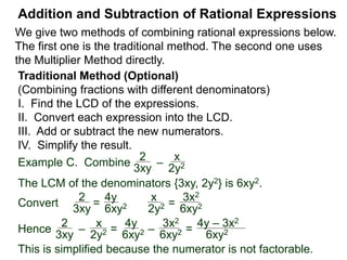 Addition and Subtraction of Rational Expressions
Example D. Combine 3
4xy2
– 5x
6y
The LCD is 12 xy2.
Multiply then divide the problem by the LCD.
3
4xy2
– 5x
6y
( ) * 12xy2 / (12xy2) Distribute
3 2xy
9 – 10x2y
12xy2=
Example E. Combine 5
x– 2
– 3
x + 4
The LCD is (x – 2)(x + 4), multiplying the problem by LCD/LCD:
5
x– 2
– 3
x + 4
( ) (x – 2)(x + 4) / (x – 2)(x + 4)
 