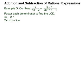 Addition and Subtraction of Rational Expressions
Example D. Combine 3
4xy2
– 5x
6y
The LCD is 12 xy2.
Multiply then divide the problem by the LCD.
3
4xy2
– 5x
6y
( ) * 12xy2 / (12xy2) Distribute
3 2xy
9 – 10x2y
12xy2=
Example E. Combine 5
x– 2
– 3
x + 4
The LCD is (x – 2)(x + 4), multiplying the problem by LCD/LCD:
= [5(x + 4) – 3(x – 2)] / (x – 2)(x + 4)
5
x– 2
– 3
x + 4
( ) (x – 2)(x + 4) / (x – 2)(x + 4)
(x + 4) (x – 2)
 