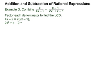 Addition and Subtraction of Rational Expressions
Example D. Combine 3
4xy2
– 5x
6y
The LCD is 12 xy2.
Multiply then divide the problem by the LCD.
3
4xy2
– 5x
6y
( ) * 12xy2 / (12xy2) Distribute
3 2xy
9 – 10x2y
12xy2=
Example E. Combine 5
x– 2
– 3
x + 4
The LCD is (x – 2)(x + 4), multiplying the problem by LCD/LCD:
= [5(x + 4) – 3(x – 2)] / (x – 2)(x + 4)
5
x– 2
– 3
x + 4
( ) (x – 2)(x + 4) / (x – 2)(x + 4)
(x + 4) (x – 2)
2x + 26
(x – 2)(x + 4)
= 2(x + 13)
(x – 2)(x + 4)
or
 