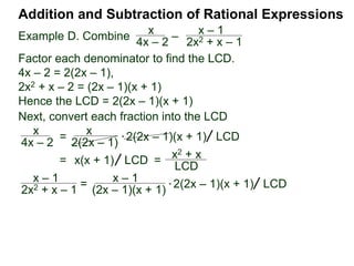 Addition and Subtraction of Rational Expressions
Example F. Combine x
x2 – 2x
– x – 1
x2 – 4
Factor each denominator to find the LCD.
x2 – 2x = x(x – 2)
x2 – 4 = (x – 2)(x + 2)
Hence the LCD = x(x – 2)(x + 2).
* x( x – 2)(x + 2)
(x + 2) x
x
x(x – 2)
– (x – 1)
(x – 2)(x + 2)
[ ] LCD=
x
x2 – 2x
– x – 1
x2 – 4
= [x(x + 2) – x(x – 1)] LCD
= [x2 + 2x – x2 + x)] LCD
=
3x
x (x – 2)(x + 2)
=
3
(x – 2)(x + 2)
 