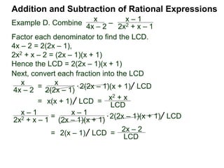 Example G. Combine
The LCM of the denominators {3xy, 2y2} is 6xy2.
Addition and Subtraction of Rational Expressions
Traditional Method (Optional)
(Combining fractions with different denominators)
I. Find the LCD of the expressions.
2
3xy
–
x
2y2
Traditionally, we add/subtract fractions by converting each
fraction separately. (The multiplier–method keeps all the
calculation in one place and shortens the process.)
 