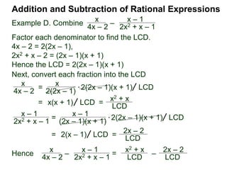 Example G. Combine
The LCM of the denominators {3xy, 2y2} is 6xy2.
Addition and Subtraction of Rational Expressions
Traditional Method (Optional)
(Combining fractions with different denominators)
I. Find the LCD of the expressions.
II. Convert each expression into the LCD.
2
3xy
–
x
2y2
Traditionally, we add/subtract fractions by converting each
fraction separately. (The multiplier–method keeps all the
calculation in one place and shortens the process.)
 