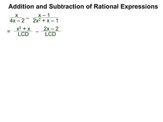 Example G. Combine
The LCM of the denominators {3xy, 2y2} is 6xy2.
Convert
Addition and Subtraction of Rational Expressions
Traditional Method (Optional)
(Combining fractions with different denominators)
I. Find the LCD of the expressions.
II. Convert each expression into the LCD.
2
3xy
–
x
2y2
2
3xy = 6xy2
x
2y2 =
3x2
6xy2
4y
Traditionally, we add/subtract fractions by converting each
fraction separately. (The multiplier–method keeps all the
calculation in one place and shortens the process.)
 