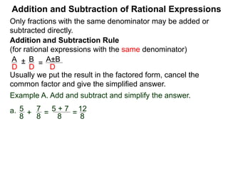 Addition and Subtraction of Rational Expressions
Addition and Subtraction Rule
(for rational expressions with the same denominator)
Only fractions with the same denominator may be added or
subtracted directly.
A B
D D
± =
A±B
D
Example A. Add and subtract and simplify the answer.
a. 5 7
8 8
+ =
5 + 7
8
=
12
8
=
3
2
3
2
b. 3x
2x – 3
– 6 – x
2x – 3
=
Write the result in the factored form, cancel the common
factor and give the simplified answer.
 