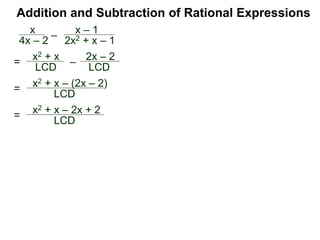 Example G. Combine
The LCM of the denominators {3xy, 2y2} is 6xy2.
Convert
Addition and Subtraction of Rational Expressions
Traditional Method (Optional)
(Combining fractions with different denominators)
I. Find the LCD of the expressions.
II. Convert each expression into the LCD.
III. Add or subtract the new numerators.
IV. Simplify the result.
2
3xy
–
x
2y2
2
3xy = 6xy2
x
2y2 =
3x2
6xy2
2
3xy
–
x
2y2 =
4y
6xy2 –
3x2
6xy2 =Hence
4y – 3x2
6xy2
4y
Traditionally, we add/subtract fractions by converting each
fraction separately. (The multiplier–method keeps all the
calculation in one place and shortens the process.)
 