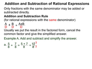 Addition and Subtraction of Rational Expressions
Addition and Subtraction Rule
(for rational expressions with the same denominator)
Only fractions with the same denominator may be added or
subtracted directly.
A B
D D
± =
A±B
D
Write the result in the factored form, cancel the common
factor and give the simplified answer.
Example A. Add and subtract and simplify the answer.
a. 5 7
8 8
+ =
5 + 7
8
=
12
8
=
3
2
3
2
b. 3x
2x – 3
– 6 – x
2x – 3
= 3x – (6 – x)
2x – 3
 