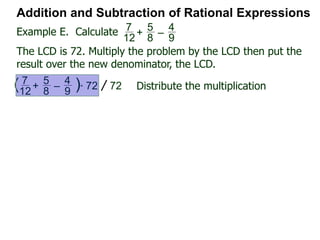 Example D. Combine
Addition and Subtraction of Rational Expressions
x
4x – 2
–
x – 1
2x2 + x – 1
Factor each denominator to find the LCD.
4x – 2 = 2(2x – 1),
2x2 + x – 2 = (2x – 1)(x + 1)
Hence the LCD = 2(2x – 1)(x + 1)
Next, convert each fraction into the LCD
x
4x – 2 = x
2(2x – 1) * 2(2x – 1)(x + 1) LCD
= x(x + 1) =
x2 + x
LCD
LCD
x – 1
2x2 + x – 1
=
x – 1
(2x – 1)(x + 1)
Example H. Combine
 