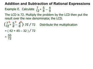 Addition and Subtraction of Rational Expressions
x
4x – 2
–
x – 1
2x2 + x – 1
Factor each denominator to find the LCD.
4x – 2 = 2(2x – 1),
2x2 + x – 2 = (2x – 1)(x + 1)
Hence the LCD = 2(2x – 1)(x + 1)
Next, convert each fraction into the LCD
x
4x – 2 = x
2(2x – 1) * 2(2x – 1)(x + 1) LCD
= x(x + 1) =
x2 + x
LCD
LCD
x – 1
2x2 + x – 1
=
x – 1
(2x – 1)(x + 1)
* 2(2x – 1)(x + 1) LCD
= 2(x – 1) =
2x – 2
LCD LCD
Hence
x
4x – 2
–
x – 1
2x2 + x – 1
=
x2 + x
LCD
–
2x – 2
LCD
Example H. Combine
 