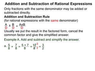 Addition and Subtraction of Rational Expressions
Addition and Subtraction Rule
(for rational expressions with the same denominator)
Only fractions with the same denominator may be added or
subtracted directly.
A B
D D
± =
A±B
D
Write the result in the factored form, cancel the common
factor and give the simplified answer.
Example A. Add and subtract and simplify the answer.
a. 5 7
8 8
+ =
5 + 7
8
=
12
8
=
3
2
3
2
b. 3x
2x – 3
– 6 – x
2x – 3
= 3x – (6 – x)
2x – 3
= 3x – 6 + x
2x – 3
 
