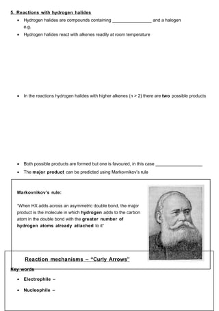 5. Reactions with hydrogen halides
  •   Hydrogen halides are compounds containing ________________ and a halogen
      e.g.
  •   Hydrogen halides react with alkenes readily at room temperature




  •   In the reactions hydrogen halides with higher alkenes (n > 2) there are two possible products




  •   Both possible products are formed but one is favoured, in this case ___________________
  •   The major product can be predicted using Markovnikov’s rule



  Markovnikov’s rule:


  “When HX adds across an asymmetric double bond, the major
  product is the molecule in which hydrogen adds to the carbon
  atom in the double bond with the greater number of
  hydrogen atoms already attached to it”




      Reaction mechanisms – “Curly Arrows”
Key words

  •   Electrophile –

  •   Nucleophile –
 