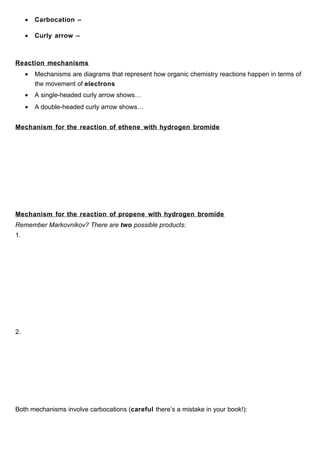 •   Carbocation –

     •   Curly arrow –



Reaction mechanisms
     •   Mechanisms are diagrams that represent how organic chemistry reactions happen in terms of
         the movement of electrons
     •   A single-headed curly arrow shows…
     •   A double-headed curly arrow shows…


Mechanism for the reaction of ethene with hydrogen bromide




Mechanism for the reaction of propene with hydrogen bromide
Remember Markovnikov? There are two possible products:
1.




2.




Both mechanisms involve carbocations (careful there’s a mistake in your book!):
 