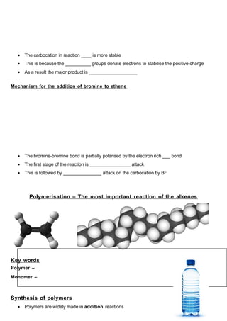 •   The carbocation in reaction ____ is more stable
  •   This is because the __________ groups donate electrons to stabilise the positive charge
  •   As a result the major product is ___________________


Mechanism for the addition of bromine to ethene




  •   The bromine-bromine bond is partially polarised by the electron rich ___ bond
  •   The first stage of the reaction is ________________ attack
  •   This is followed by _______________ attack on the carbocation by Br-




        Polymerisation – The most important reaction of the alkenes




Key words
Polymer –

Monomer –



Synthesis of polymers
  •   Polymers are widely made in addition reactions
 
